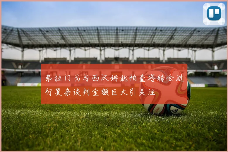 弗拉门戈与西汉姆就帕奎塔转会进行复杂谈判金额巨大引关注