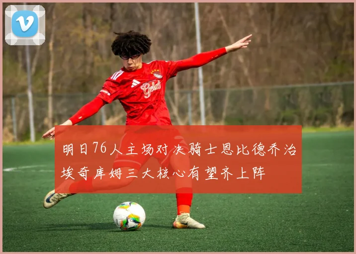 明日76人主场对决骑士恩比德乔治埃奇库姆三大核心有望齐上阵