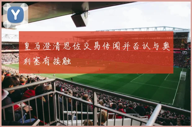 皇马澄清恩佐交易传闻并否认与奥利塞有接触