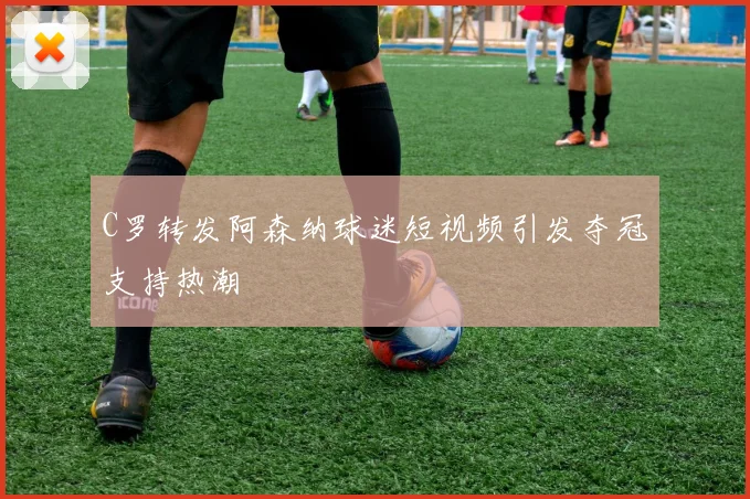 C罗转发阿森纳球迷短视频引发夺冠支持热潮
