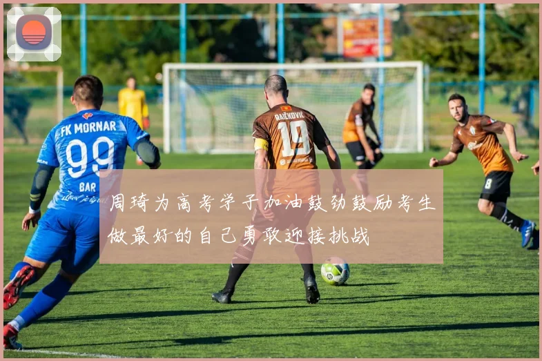 周琦为高考学子加油鼓劲鼓励考生做最好的自己勇敢迎接挑战