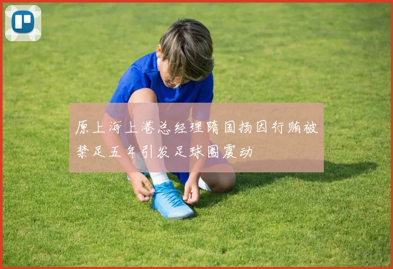 原上海上港总经理隋国扬因行贿被禁足五年引发足球圈震动
