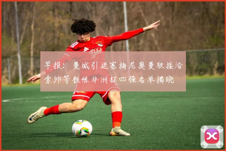 早报：曼城引进塞梅尼奥曼联接洽索帅等教练非洲杯四强名单揭晓