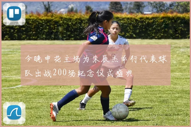 今晚申花主场为朱辰杰举行代表球队出战200场纪念仪式盛典
