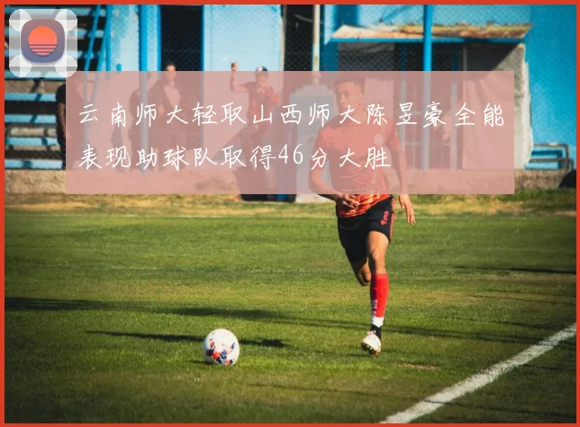 云南师大轻取山西师大陈昱豪全能表现助球队取得46分大胜