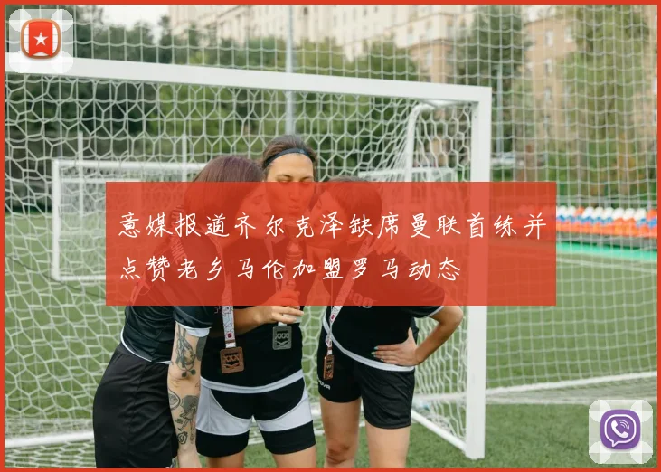 意媒报道齐尔克泽缺席曼联首练并点赞老乡马伦加盟罗马动态