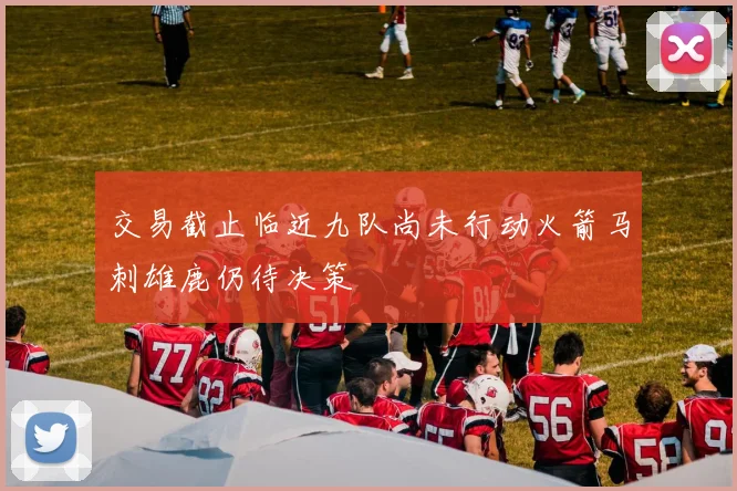 交易截止临近九队尚未行动火箭马刺雄鹿仍待决策
