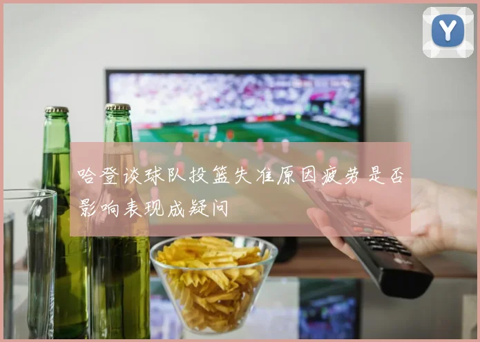 哈登谈球队投篮失准原因疲劳是否影响表现成疑问