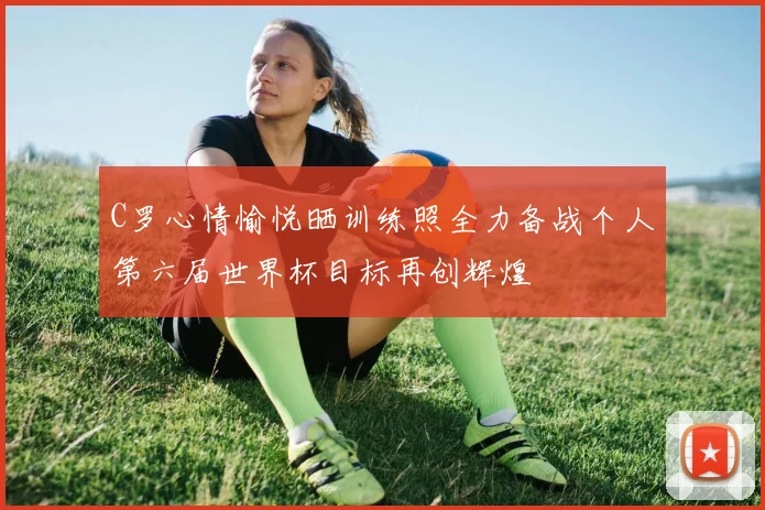 C罗心情愉悦晒训练照全力备战个人第六届世界杯目标再创辉煌
