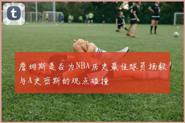 詹姆斯是否为NBA历史最佳球员杨毅与A史密斯的观点碰撞
