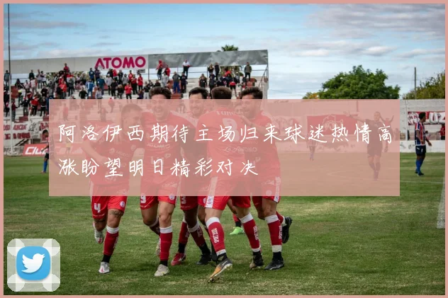 阿洛伊西期待主场归来球迷热情高涨盼望明日精彩对决