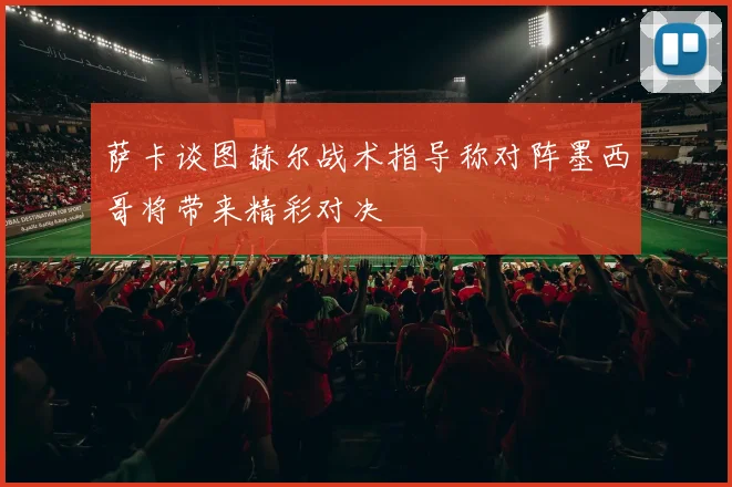 萨卡谈图赫尔战术指导称对阵墨西哥将带来精彩对决