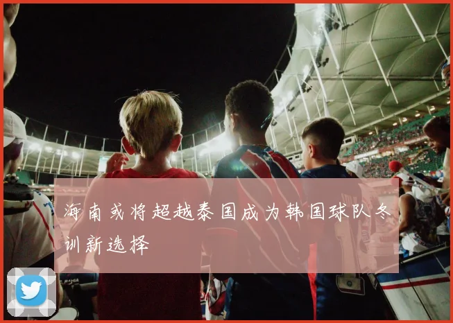 海南或将超越泰国成为韩国球队冬训新选择