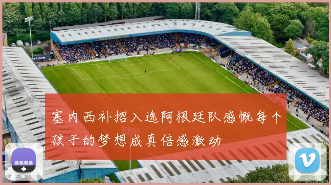 塞内西补招入选阿根廷队感慨每个孩子的梦想成真倍感激动