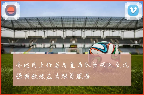 齐达内上任后与皇马队长深入交流强调教练应为球员服务